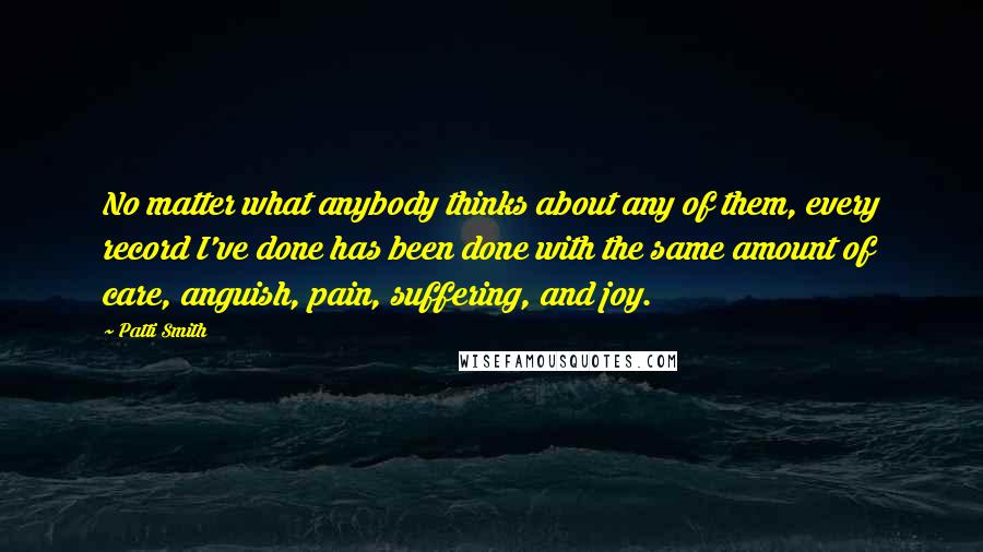 Patti Smith Quotes: No matter what anybody thinks about any of them, every record I've done has been done with the same amount of care, anguish, pain, suffering, and joy.