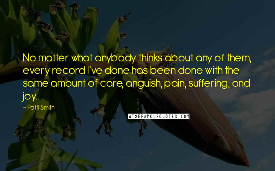 Patti Smith Quotes: No matter what anybody thinks about any of them, every record I've done has been done with the same amount of care, anguish, pain, suffering, and joy.