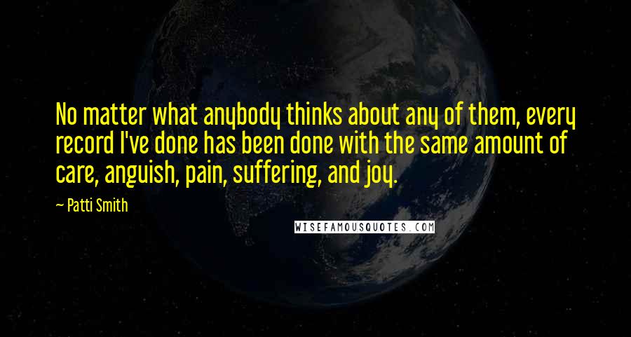 Patti Smith Quotes: No matter what anybody thinks about any of them, every record I've done has been done with the same amount of care, anguish, pain, suffering, and joy.