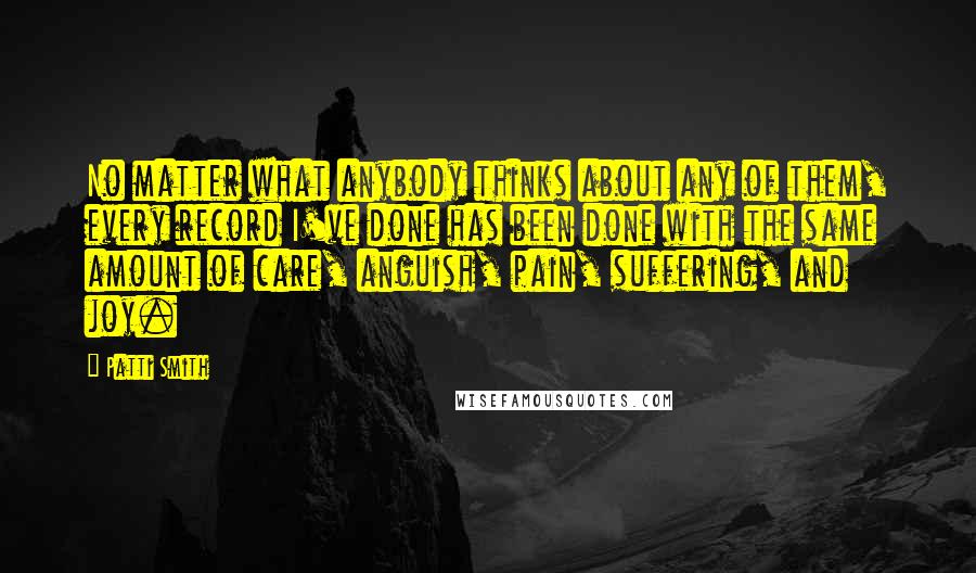 Patti Smith Quotes: No matter what anybody thinks about any of them, every record I've done has been done with the same amount of care, anguish, pain, suffering, and joy.