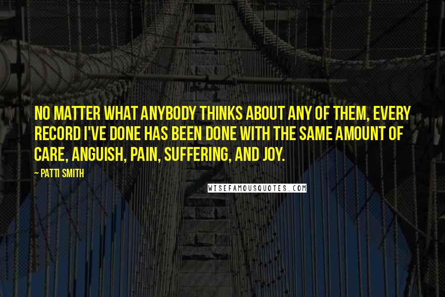 Patti Smith Quotes: No matter what anybody thinks about any of them, every record I've done has been done with the same amount of care, anguish, pain, suffering, and joy.