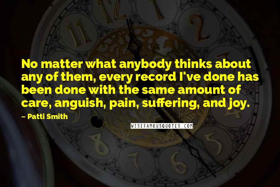 Patti Smith Quotes: No matter what anybody thinks about any of them, every record I've done has been done with the same amount of care, anguish, pain, suffering, and joy.