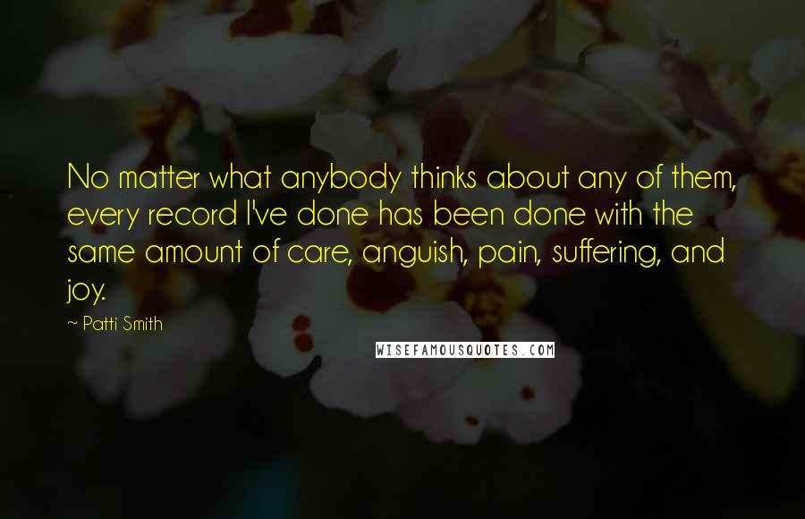 Patti Smith Quotes: No matter what anybody thinks about any of them, every record I've done has been done with the same amount of care, anguish, pain, suffering, and joy.