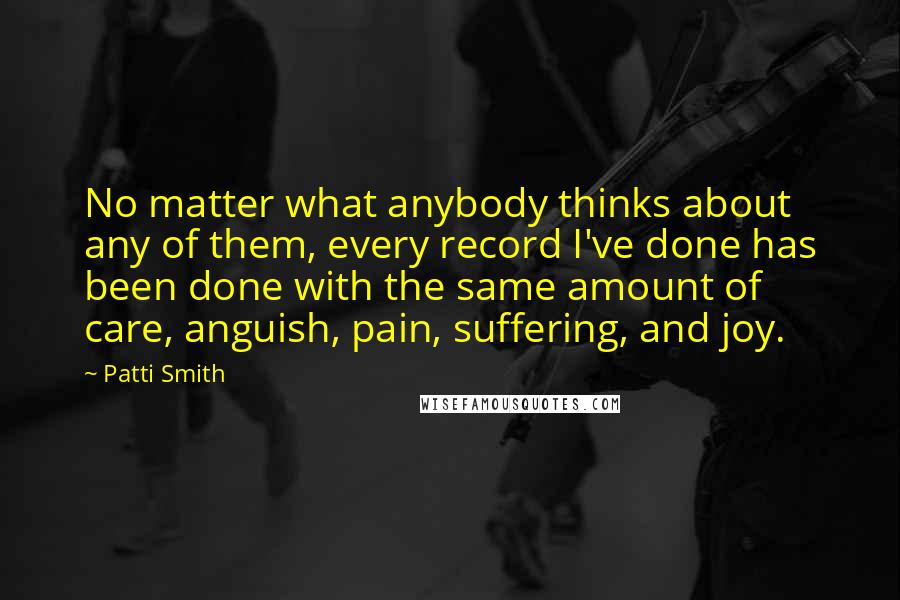 Patti Smith Quotes: No matter what anybody thinks about any of them, every record I've done has been done with the same amount of care, anguish, pain, suffering, and joy.