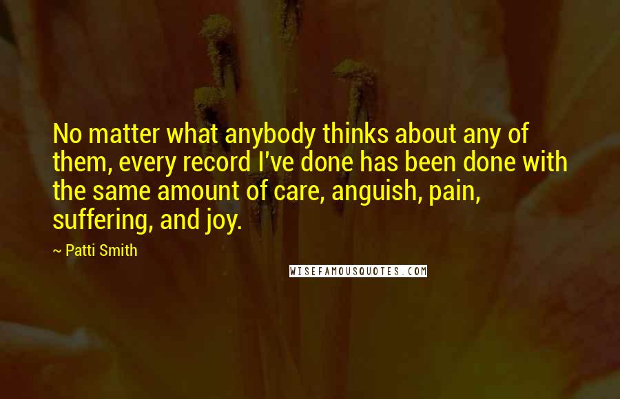 Patti Smith Quotes: No matter what anybody thinks about any of them, every record I've done has been done with the same amount of care, anguish, pain, suffering, and joy.