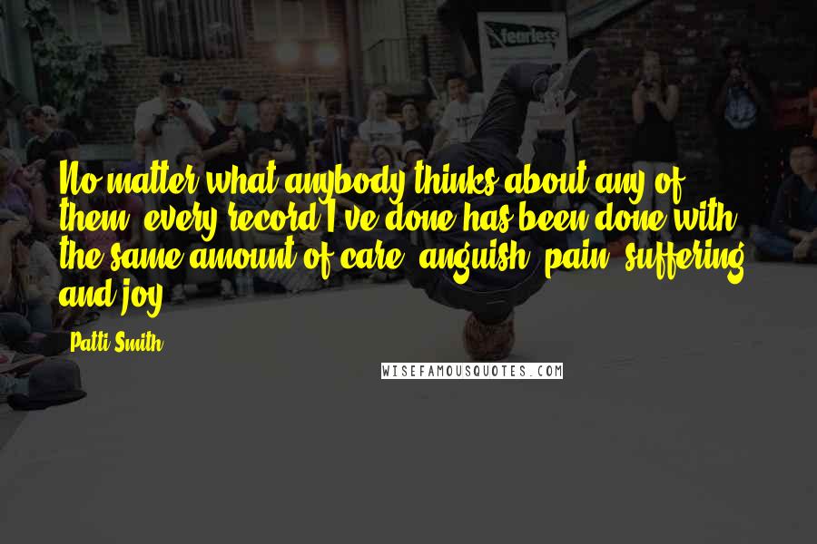 Patti Smith Quotes: No matter what anybody thinks about any of them, every record I've done has been done with the same amount of care, anguish, pain, suffering, and joy.
