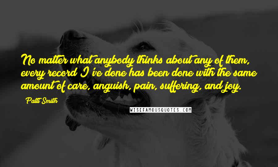 Patti Smith Quotes: No matter what anybody thinks about any of them, every record I've done has been done with the same amount of care, anguish, pain, suffering, and joy.