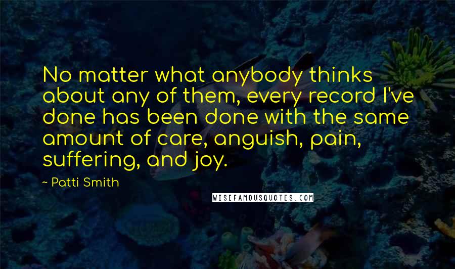 Patti Smith Quotes: No matter what anybody thinks about any of them, every record I've done has been done with the same amount of care, anguish, pain, suffering, and joy.
