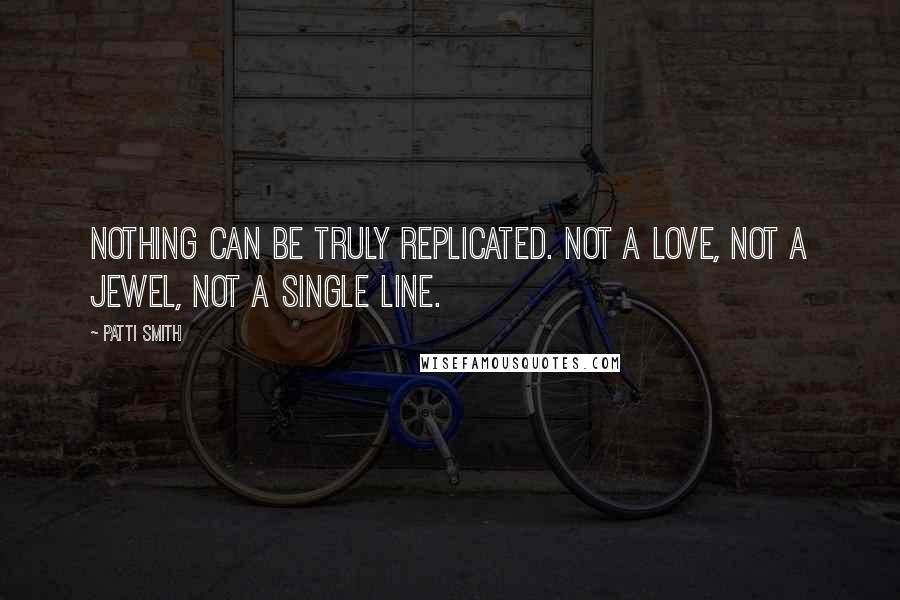 Patti Smith Quotes: Nothing can be truly replicated. Not a love, not a jewel, not a single line.