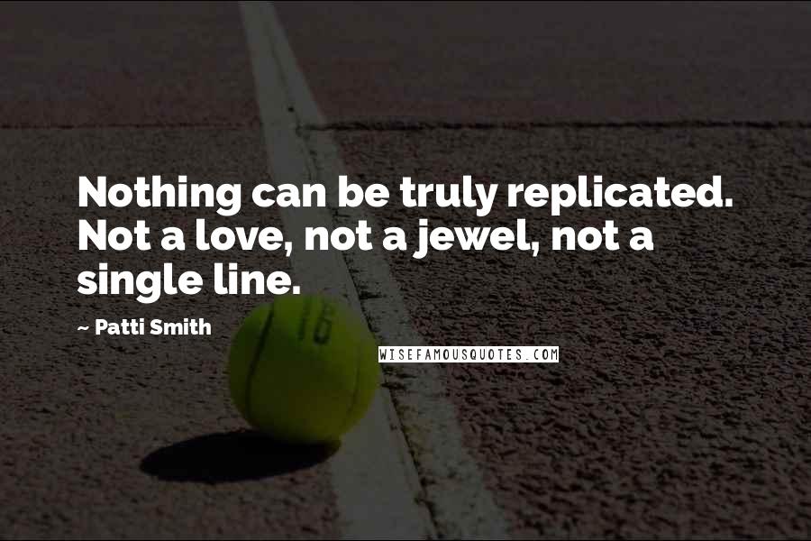 Patti Smith Quotes: Nothing can be truly replicated. Not a love, not a jewel, not a single line.