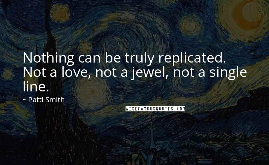 Patti Smith Quotes: Nothing can be truly replicated. Not a love, not a jewel, not a single line.