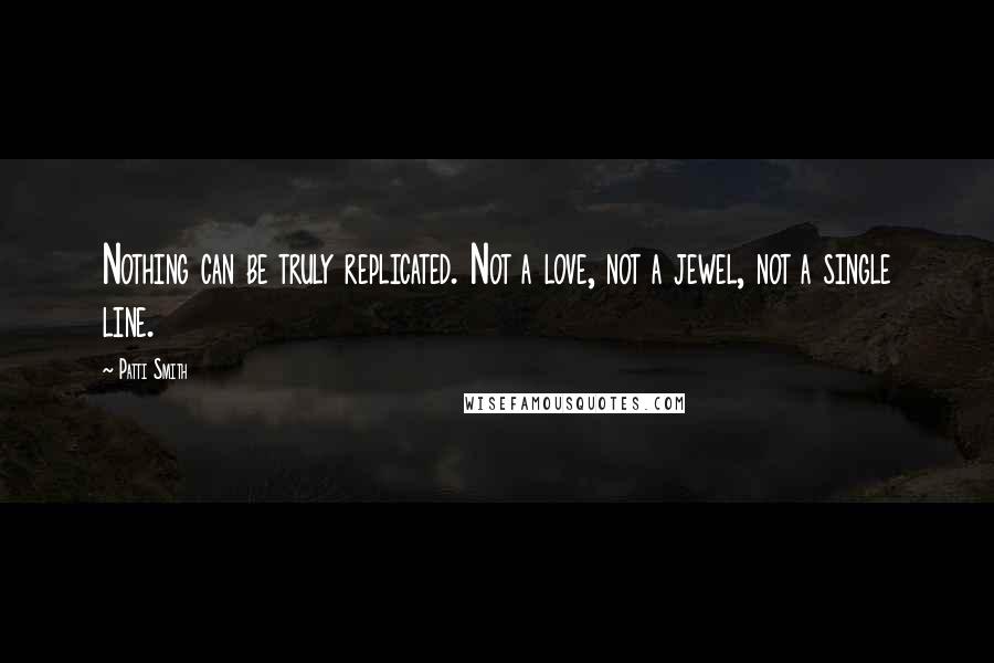 Patti Smith Quotes: Nothing can be truly replicated. Not a love, not a jewel, not a single line.