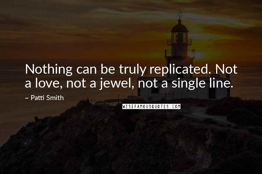 Patti Smith Quotes: Nothing can be truly replicated. Not a love, not a jewel, not a single line.