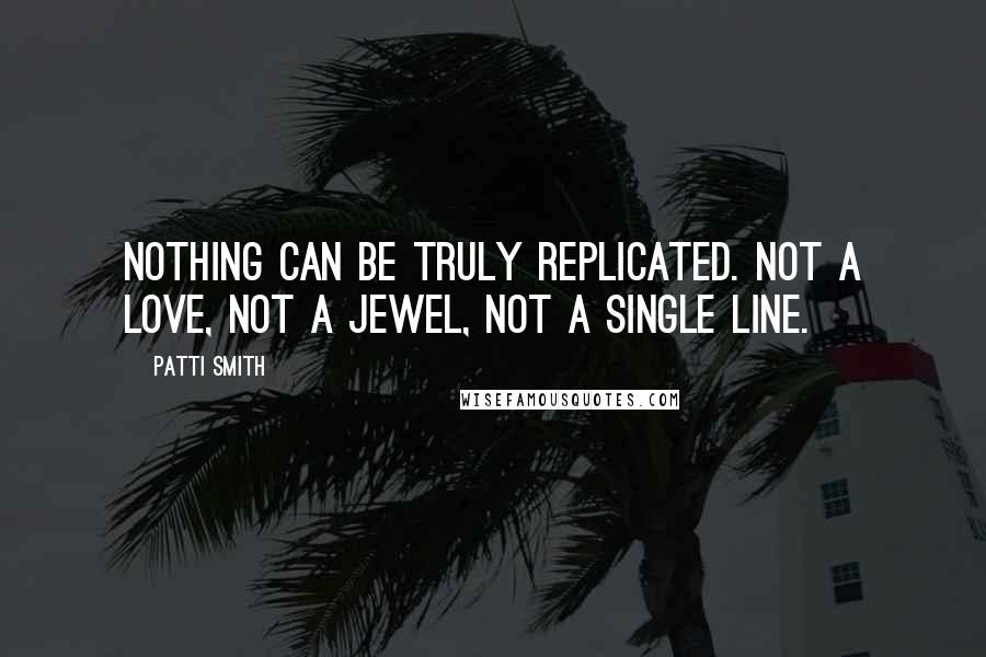 Patti Smith Quotes: Nothing can be truly replicated. Not a love, not a jewel, not a single line.
