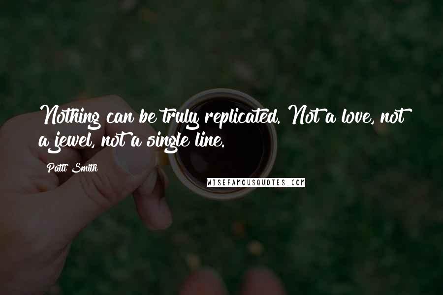 Patti Smith Quotes: Nothing can be truly replicated. Not a love, not a jewel, not a single line.