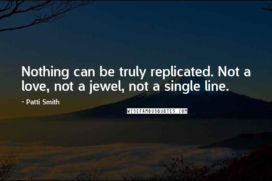 Patti Smith Quotes: Nothing can be truly replicated. Not a love, not a jewel, not a single line.