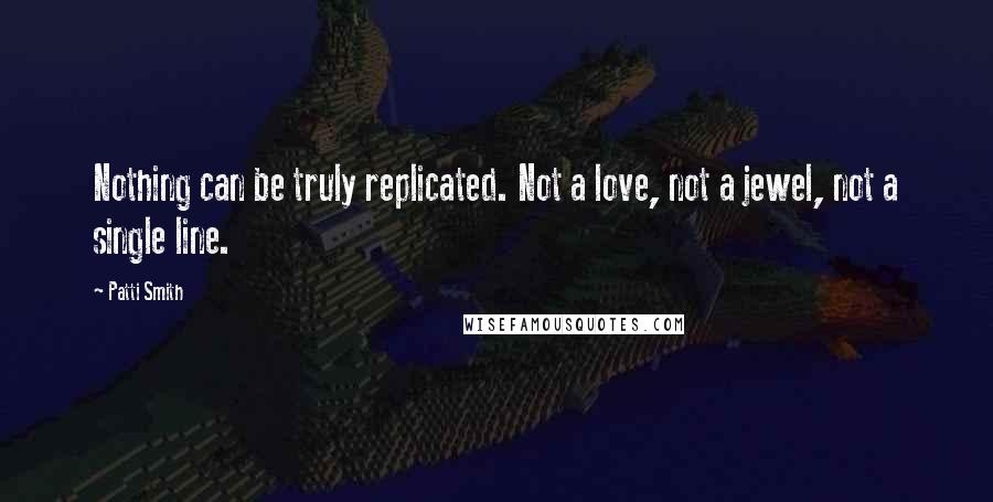 Patti Smith Quotes: Nothing can be truly replicated. Not a love, not a jewel, not a single line.