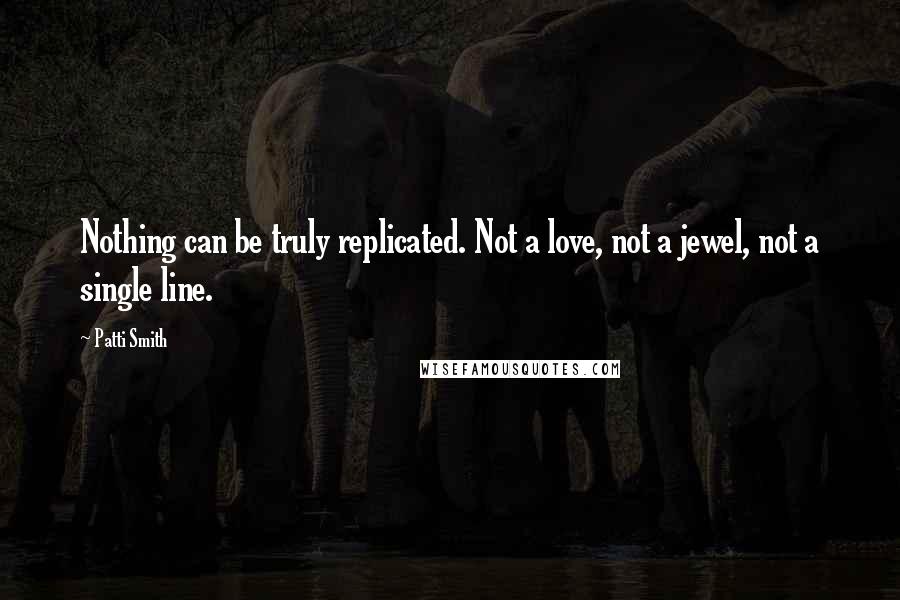 Patti Smith Quotes: Nothing can be truly replicated. Not a love, not a jewel, not a single line.