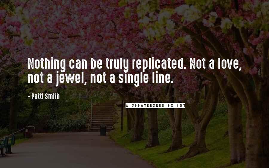 Patti Smith Quotes: Nothing can be truly replicated. Not a love, not a jewel, not a single line.