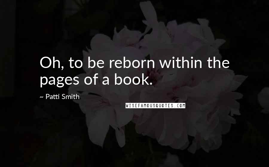 Patti Smith Quotes: Oh, to be reborn within the pages of a book.