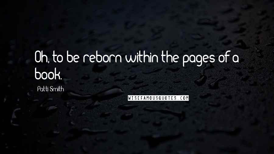 Patti Smith Quotes: Oh, to be reborn within the pages of a book.