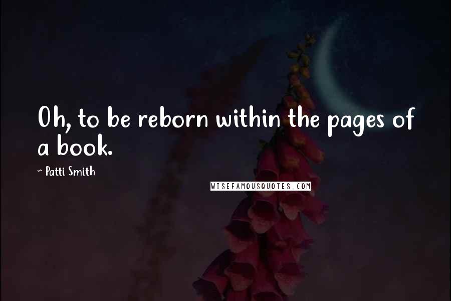 Patti Smith Quotes: Oh, to be reborn within the pages of a book.