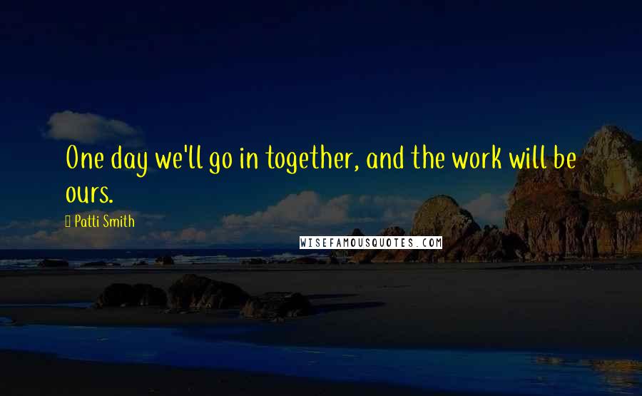 Patti Smith Quotes: One day we'll go in together, and the work will be ours.