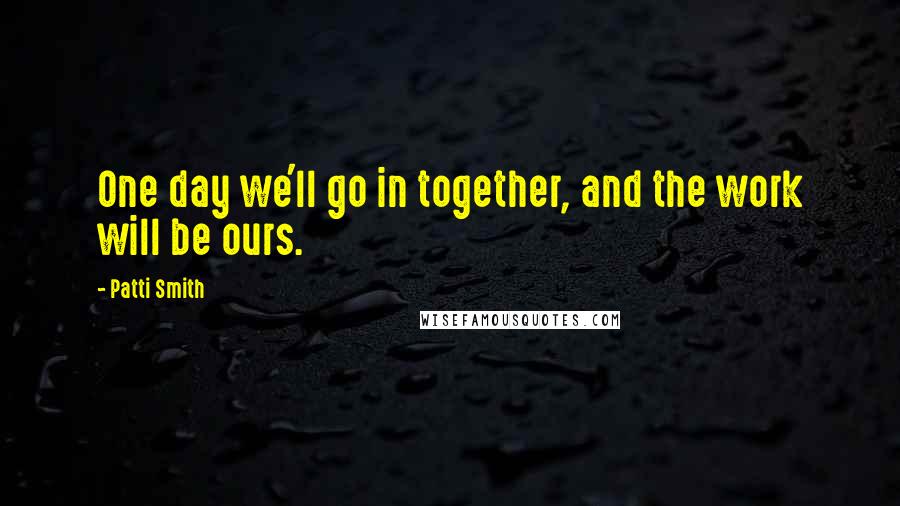 Patti Smith Quotes: One day we'll go in together, and the work will be ours.
