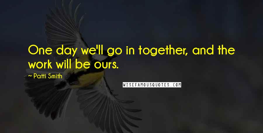 Patti Smith Quotes: One day we'll go in together, and the work will be ours.