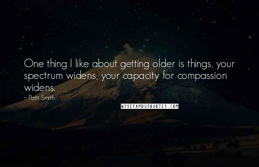 Patti Smith Quotes: One thing I like about getting older is things, your spectrum widens, your capacity for compassion widens.