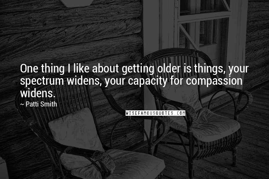 Patti Smith Quotes: One thing I like about getting older is things, your spectrum widens, your capacity for compassion widens.