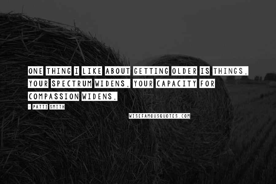 Patti Smith Quotes: One thing I like about getting older is things, your spectrum widens, your capacity for compassion widens.