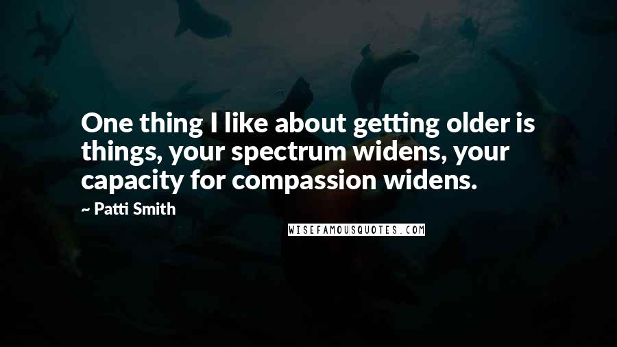Patti Smith Quotes: One thing I like about getting older is things, your spectrum widens, your capacity for compassion widens.