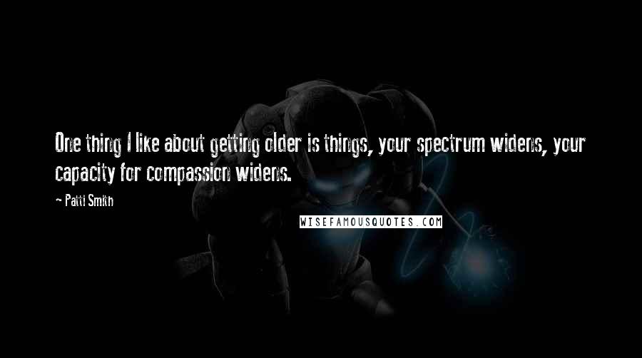 Patti Smith Quotes: One thing I like about getting older is things, your spectrum widens, your capacity for compassion widens.