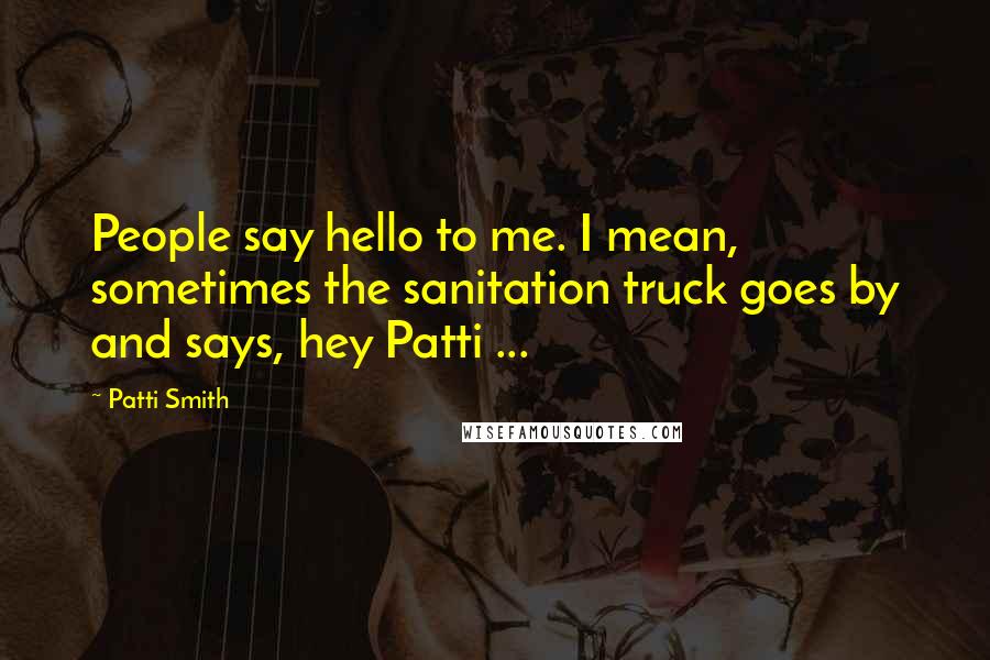 Patti Smith Quotes: People say hello to me. I mean, sometimes the sanitation truck goes by and says, hey Patti ...