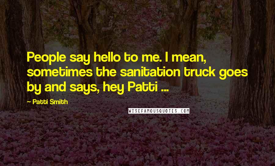 Patti Smith Quotes: People say hello to me. I mean, sometimes the sanitation truck goes by and says, hey Patti ...