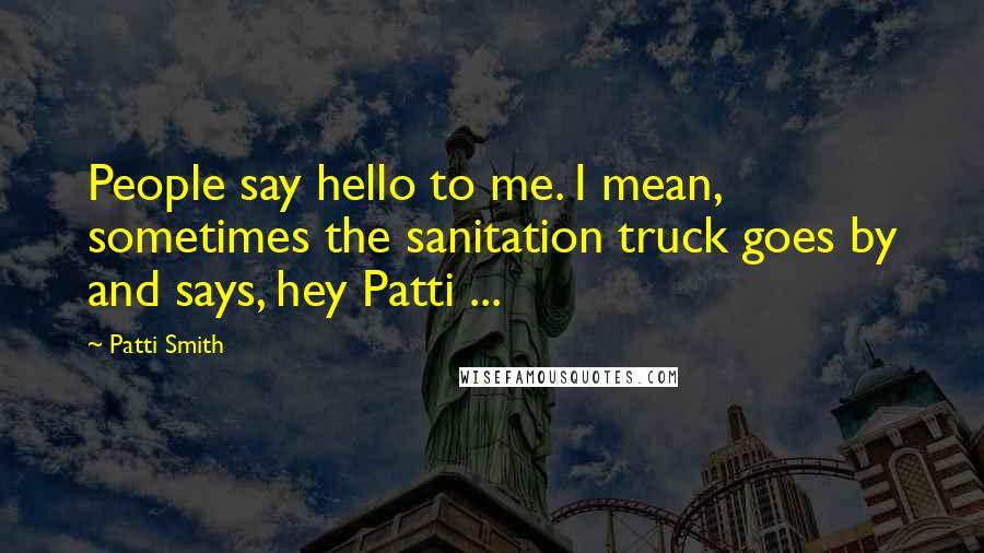 Patti Smith Quotes: People say hello to me. I mean, sometimes the sanitation truck goes by and says, hey Patti ...