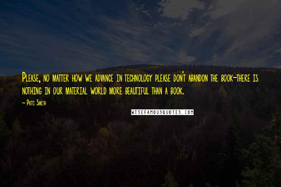 Patti Smith Quotes: Please, no matter how we advance in technology please don't abandon the book-there is nothing in our material world more beautiful than a book.