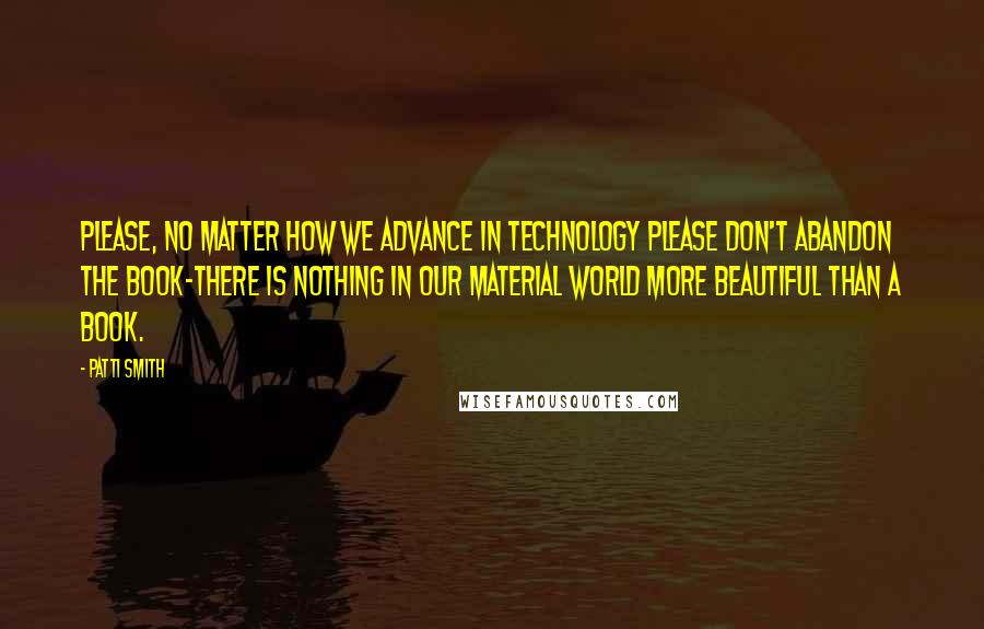 Patti Smith Quotes: Please, no matter how we advance in technology please don't abandon the book-there is nothing in our material world more beautiful than a book.