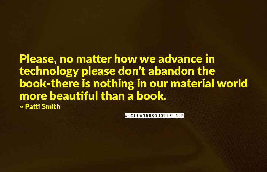 Patti Smith Quotes: Please, no matter how we advance in technology please don't abandon the book-there is nothing in our material world more beautiful than a book.