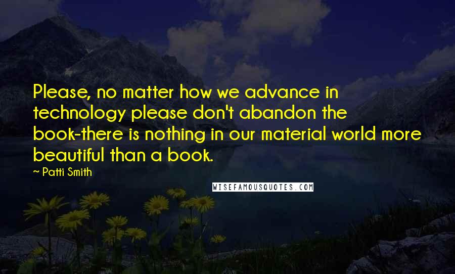 Patti Smith Quotes: Please, no matter how we advance in technology please don't abandon the book-there is nothing in our material world more beautiful than a book.