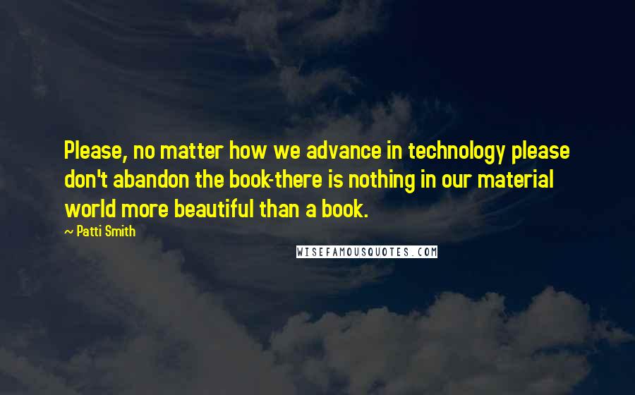 Patti Smith Quotes: Please, no matter how we advance in technology please don't abandon the book-there is nothing in our material world more beautiful than a book.