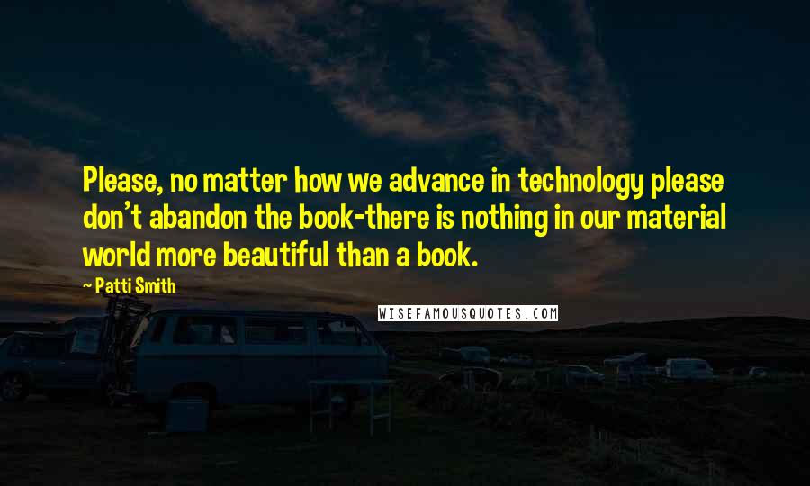 Patti Smith Quotes: Please, no matter how we advance in technology please don't abandon the book-there is nothing in our material world more beautiful than a book.