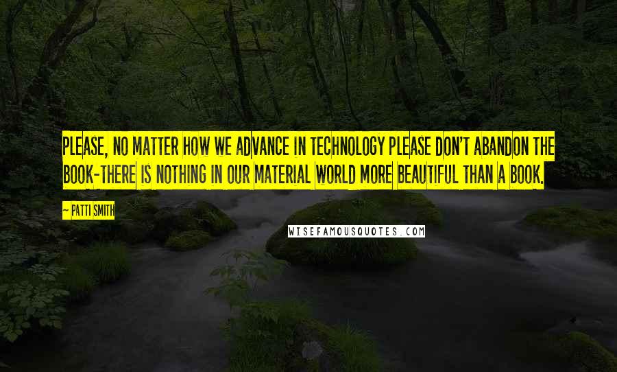 Patti Smith Quotes: Please, no matter how we advance in technology please don't abandon the book-there is nothing in our material world more beautiful than a book.