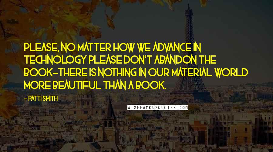 Patti Smith Quotes: Please, no matter how we advance in technology please don't abandon the book-there is nothing in our material world more beautiful than a book.