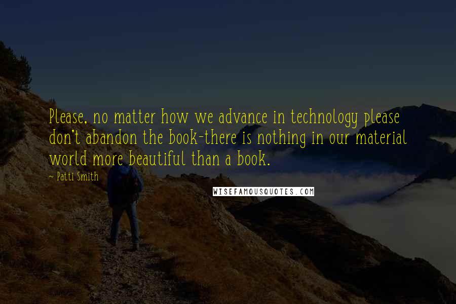 Patti Smith Quotes: Please, no matter how we advance in technology please don't abandon the book-there is nothing in our material world more beautiful than a book.