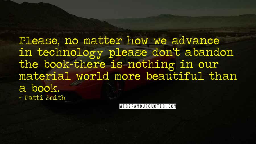 Patti Smith Quotes: Please, no matter how we advance in technology please don't abandon the book-there is nothing in our material world more beautiful than a book.