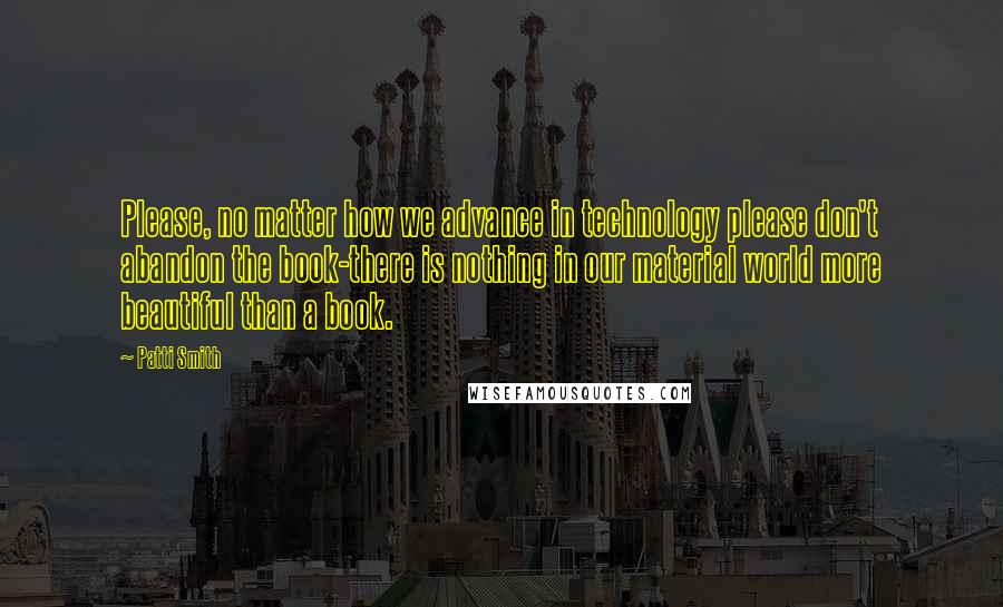 Patti Smith Quotes: Please, no matter how we advance in technology please don't abandon the book-there is nothing in our material world more beautiful than a book.