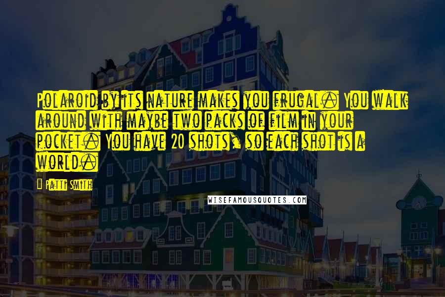 Patti Smith Quotes: Polaroid by its nature makes you frugal. You walk around with maybe two packs of film in your pocket. You have 20 shots, so each shot is a world.