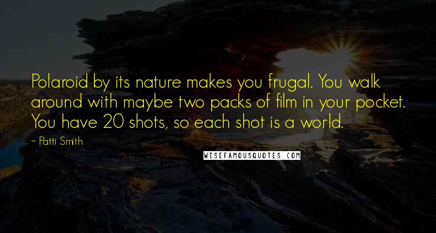 Patti Smith Quotes: Polaroid by its nature makes you frugal. You walk around with maybe two packs of film in your pocket. You have 20 shots, so each shot is a world.